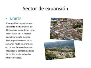 Sector de expansión
• NORTE
Una realidad que aglomera
a ochenta mil habitantes de
28 barrios en una de las zonas
más críticas de las laderas
que circundan la meseta.
Este populoso sector de las
comunas norte y nororiental
es, tal vez, la zona de mayor
movilidad y complejidad que
ha tenido la ciudad en las
últimas décadas.
 