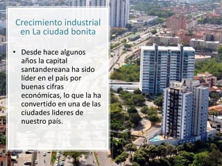Crecimiento industrial
en La ciudad bonita
• Desde hace algunos
años la capital
santandereana ha sido
líder en el país por
buenas cifras
económicas, lo que la ha
convertido en una de las
ciudades lideres de
nuestro país.
 