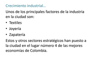 Crecimiento industrial…
Unos de los principales factores de la industria
en la ciudad son:
• Textiles
• Joyería
• Zapatería
Estos y otros sectores estratégicos han puesto a
la ciudad en el lugar número 4 de las mejores
economías de Colombia.
 