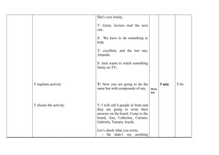 T explains activity 
T checks the activity. 
She's very lonely. 
T: Great, Javiera read the next 
one. 
S: We have to do something to 
help. 
T: excellent, and the last one, 
Amanda. 
S: Jack wants to watch something 
funny on TV. 
T: Now you are going to do the 
same but with compounds of any. 
T: I will call 6 people in front and 
they are going to write their 
answers on the board. Come to the 
board, Ana, Catherine, Carmen, 
Gabriela, Tamara, Josefa. 
Let’s check what you wrote. 
- He didn’t say anything 
Writ 
ten 
5 min 
T-Ss 
 