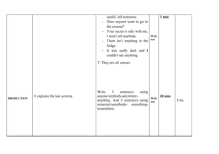 PRODUCTION 
T explains the last activity. 
useful .All nonsense. 
- Does anyone want to go to 
the cinema? 
- Your secret is safe with me. 
I won't tell anybody. 
- There isn't anything in the 
fridge. 
- It was really dark and I 
couldn't see anything. 
T: They are all correct. 
Write 3 sentences using 
anyone/anybody-anywhere-anything. 
And 3 sentences using 
someone/somebody- something-somewhere. 
Writ 
ten 
Writ 
ten 
3 min 
10 min 
T-Ss 
 