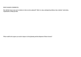 POST LESSON COMMENTS : 
How did the lesson come out in relation to what you have planned? Refer to: aims, anticipated problems, time, students’ motivation, 
organization, setting up tasks. 
What would be the aspects you need to improve in the planning and development of future lessons? 
