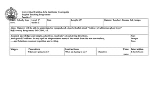 Universidad Católica de la Santísima Concepción 
English Teaching Programme 
Practice V 
Unit : Nobody lives 
here 
Level 1° 
medio C 
Date 
Length: 45' 
Student- Teacher: Dannae Del Campo 
Aims: Students will be able to understand or comprehend a tourist leaflet about “Calico: A Californian ghost town” 
Ref Planes y Programas: OF CMO, AE 
Assumed knowledge: past simple, adjectives, vocabulary about giving directions. 
Anticipated Problems: Ss may spell or mispronounce some of the words from the new vocabulary, 
…..and Solutions: constant repetition and writing. 
Aids 
Images 
Data 
Stages 
Procedure 
What am I going to do ? 
Instructions 
What am I going to say? 
Time 
Objectives 
(min) 
Interaction 
T-Ss;Ss-Ss;etc 
 