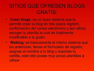 SITIOS QUE OFRESEN BLOGS
GRATIS:
• Crear blogs: es un buen sistema que te
permite crear tu blog en tres pasos registro,
confirmación del correo electrónico y por ultimo
escoger tu planilla la cual es totalmente
modificable a tu gusto.
• Weblog: es básicamente el mismo sistema que
los anteriores, llenas el formulario de registro,
asignas el nombre a tu blog y expones tu
cartilla, este sitio posee muy pocas plantillas a
utilizar .
 