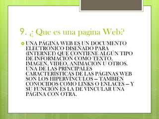 9. ¿ Que es una pagina Web?
 UNA PÁGINA WEB ES UN DOCUMENTO
 ELECTRÓNICO DISEÑADO PARA
 (INTERNET) QUE CONTIENE ALGÚN TIPO
 DE INFORMACIÓN COMO TEXTO,
 IMAGEN, VIDEO, ANIMACIÓN U OTROS.
 UNA DE LAS PRINCIPALES
 CARACTERÍSTICAS DE LAS PÁGINAS WEB
 SON LOS HIPERVÍNCULOS — TAMBIÉN
 CONOCIDOS COMO LINKS O ENLACES — Y
 SU FUNCIÓN ES LA DE VINCULAR UNA
 PÁGINA CON OTRA.
 