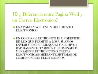 10 ¿ Diferencia entre Pagina Wed y
un Correo Electrónico?
   UNA PÁGINA WEB ES UN DOCUMENTO
    ELECTRÓNICO

   UN CORREO ELECTRONICO ES UN SERVICIO
    DE RED QUE PERMITE A LOS USUARIOS
    ENVIAR Y RECIBIR MENSAJES Y ARCHIVOS
    RÁPIDAMENTE (TAMBIÉN DENOMINADOS
    MENSAJES ELECTRÓNICOS O CARTAS
    ELECTRÓNICAS) MEDIANTE SISTEMAS DE
    COMUNICACIÓN ELECTRÓNICOS.
 
