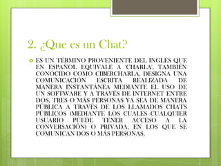 2. ¿Que es un Chat?
   ES UN TÉRMINO PROVENIENTE DEL INGLÉS QUE
    EN ESPAÑOL EQUIVALE A 'CHARLA', TAMBIÉN
    CONOCIDO COMO CIBERCHARLA, DESIGNA UNA
    COMUNICACIÓN     ESCRITA   REALIZADA   DE
    MANERA INSTANTÁNEA MEDIANTE EL USO DE
    UN SOFTWARE Y A TRAVÉS DE INTERNET ENTRE
    DOS, TRES O MÁS PERSONAS YA SEA DE MANERA
    PÚBLICA A TRAVÉS DE LOS LLAMADOS CHATS
    PÚBLICOS (MEDIANTE LOS CUALES CUALQUIER
    USUARIO PUEDE TENER ACCESO A LA
    CONVERSACIÓN) O PRIVADA, EN LOS QUE SE
    COMUNICAN DOS O MÁS PERSONAS.
 