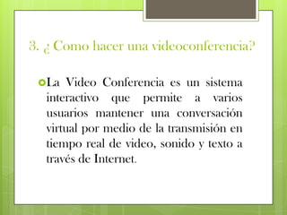 3. ¿ Como hacer una videoconferencia?

 La  Video Conferencia es un sistema
  interactivo que permite a varios
  usuarios mantener una conversación
  virtual por medio de la transmisión en
  tiempo real de video, sonido y texto a
  través de Internet.
 
