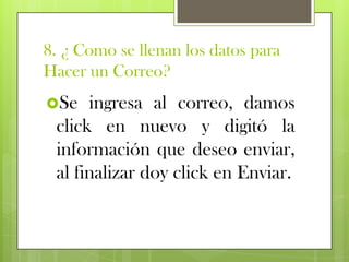 8. ¿ Como se llenan los datos para
Hacer un Correo?
Se   ingresa al correo, damos
 click en nuevo y digitó la
 información que deseo enviar,
 al finalizar doy click en Enviar.
 