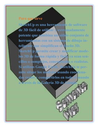 Para que sirve
SketchUp es una herramienta de software
de 3D fácil de utilizar y extremadamente
potente que combina un sólido conjunto de
herramientas con un sistema de dibujo in-
teligente que simplifican el diseño 3D.
SketchUp permite crear y modificar mode-
los 3D de forma rápida y fácil, ya sean sen-
cillos o complejos, conceptuales o realistas.
Si utilizas Google Earth, SketchUp te per-
mite situar los modelos usando coordena-
das reales y compartirlos en todo el mundo
a través de la Galería 3D de Google.