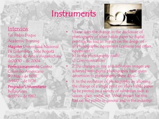 Instruments
Interview
                                  •   1.How does the change in the disclosure of
To: Pedro Duque                       photography of silver halide paper to digital
Academic Training:                    printing has had an impact on the design of :
Magister Universidad Nacional         a) Photographic equipment (cameras and other
De Colombia - Sede Bogotá             equipment)?
Facultad de Arte y Arquitectura       b) In the photography itself?
de2000 - de 2004                      c) Communication?
Perfeccionamiento Centro          •   2. Do changes in size and definition images are
Colombo Americano                     achieved with digital photography have given
30 Mayo de 1978                       dimension in photography these days?
de1977 - de 1978                  •   3. In the evolution of photography by allowing
Pregrado/Universitario                the change of a single print on silver halide paper
Bellas Artes                          to be printed on a variety of substrates such as
de1979 - de 1982                      saucer, glass, metal, ect. What impact has this
                                      had on the public in general and in the industry?
 
