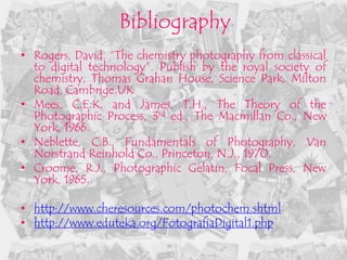 Bibliography
• Rogers, David. “The chemistry photography from classical
  to digital technology”. Publish by the royal society of
  chemistry, Thomas Grahan House, Science Park, Milton
  Road, Cambrige.UK
• Mees, C.E.K, and James, T.H., The Theory of the
  Photographic Process, 3rd ed., The Macmillan Co., New
  York, 1966.
• Neblette, C.B., Fundamentals of Photography, Van
  Norstrand Reinhold Co., Princeton, N.J., 1970.
• Croome, R.J., Photographic Gelatin, Focal Press, New
  York, 1965.

• http://www.cheresources.com/photochem.shtml
• http://www.eduteka.org/FotografiaDigital1.php
 