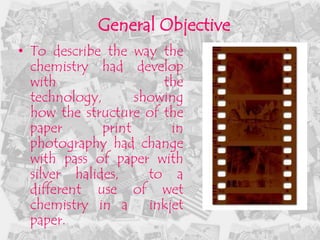 General Objective
• To describe the way the
  chemistry had develop
  with                  the
  technology,       showing
  how the structure of the
  paper       print       in
  photography had change
  with pass of paper with
  silver halides,     to a
  different use of wet
  chemistry in a      inkjet
  paper.
 