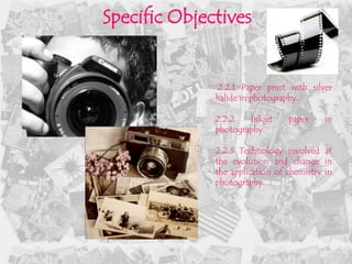 Specific Objectives


              2.2.1 Paper print with silver
              halide in photography.

              2.2.2   Inkjet     paper     in
              photography.

              2.2.3 Technology involved at
              the evolution and change in
              the application of chemistry in
              photography.
 