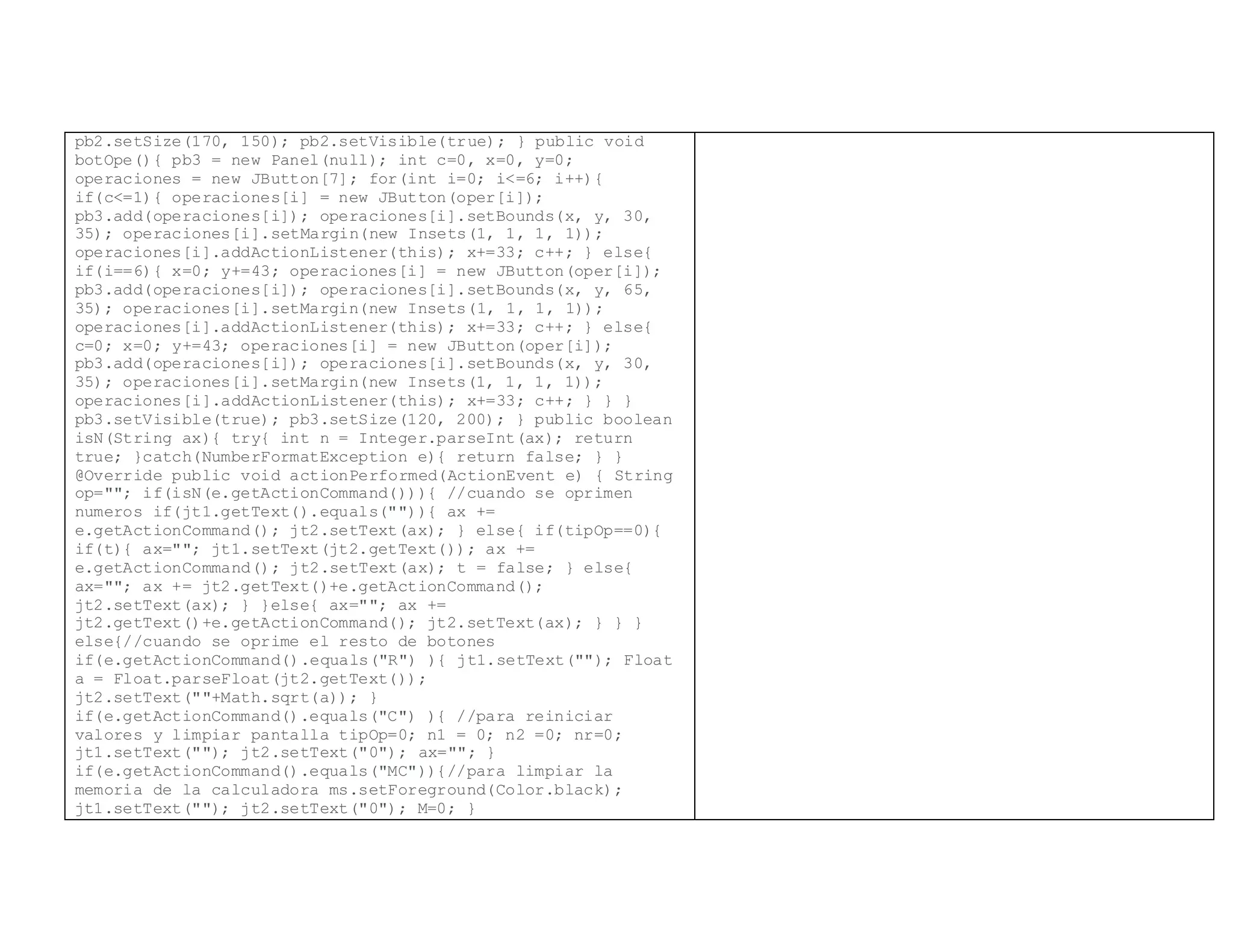 pb2.setSize(170, 150); pb2.setVisible(true); } public void
botOpe(){ pb3 = new Panel(null); int c=0, x=0, y=0;
operaciones = new JButton[7]; for(int i=0; i<=6; i++){
if(c<=1){ operaciones[i] = new JButton(oper[i]);
pb3.add(operaciones[i]); operaciones[i].setBounds(x, y, 30,
35); operaciones[i].setMargin(new Insets(1, 1, 1, 1));
operaciones[i].addActionListener(this); x+=33; c++; } else{
if(i==6){ x=0; y+=43; operaciones[i] = new JButton(oper[i]);
pb3.add(operaciones[i]); operaciones[i].setBounds(x, y, 65,
35); operaciones[i].setMargin(new Insets(1, 1, 1, 1));
operaciones[i].addActionListener(this); x+=33; c++; } else{
c=0; x=0; y+=43; operaciones[i] = new JButton(oper[i]);
pb3.add(operaciones[i]); operaciones[i].setBounds(x, y, 30,
35); operaciones[i].setMargin(new Insets(1, 1, 1, 1));
operaciones[i].addActionListener(this); x+=33; c++; } } }
pb3.setVisible(true); pb3.setSize(120, 200); } public boolean
isN(String ax){ try{ int n = Integer.parseInt(ax); return
true; }catch(NumberFormatException e){ return false; } }
@Override public void actionPerformed(ActionEvent e) { String
op=""; if(isN(e.getActionCommand())){ //cuando se oprimen
numeros if(jt1.getText().equals("")){ ax +=
e.getActionCommand(); jt2.setText(ax); } else{ if(tipOp==0){
if(t){ ax=""; jt1.setText(jt2.getText()); ax +=
e.getActionCommand(); jt2.setText(ax); t = false; } else{
ax=""; ax += jt2.getText()+e.getActionCommand();
jt2.setText(ax); } }else{ ax=""; ax +=
jt2.getText()+e.getActionCommand(); jt2.setText(ax); } } }
else{//cuando se oprime el resto de botones
if(e.getActionCommand().equals("R") ){ jt1.setText(""); Float
a = Float.parseFloat(jt2.getText());
jt2.setText(""+Math.sqrt(a)); }
if(e.getActionCommand().equals("C") ){ //para reiniciar
valores y limpiar pantalla tipOp=0; n1 = 0; n2 =0; nr=0;
jt1.setText(""); jt2.setText("0"); ax=""; }
if(e.getActionCommand().equals("MC")){//para limpiar la
memoria de la calculadora ms.setForeground(Color.black);
jt1.setText(""); jt2.setText("0"); M=0; }
 