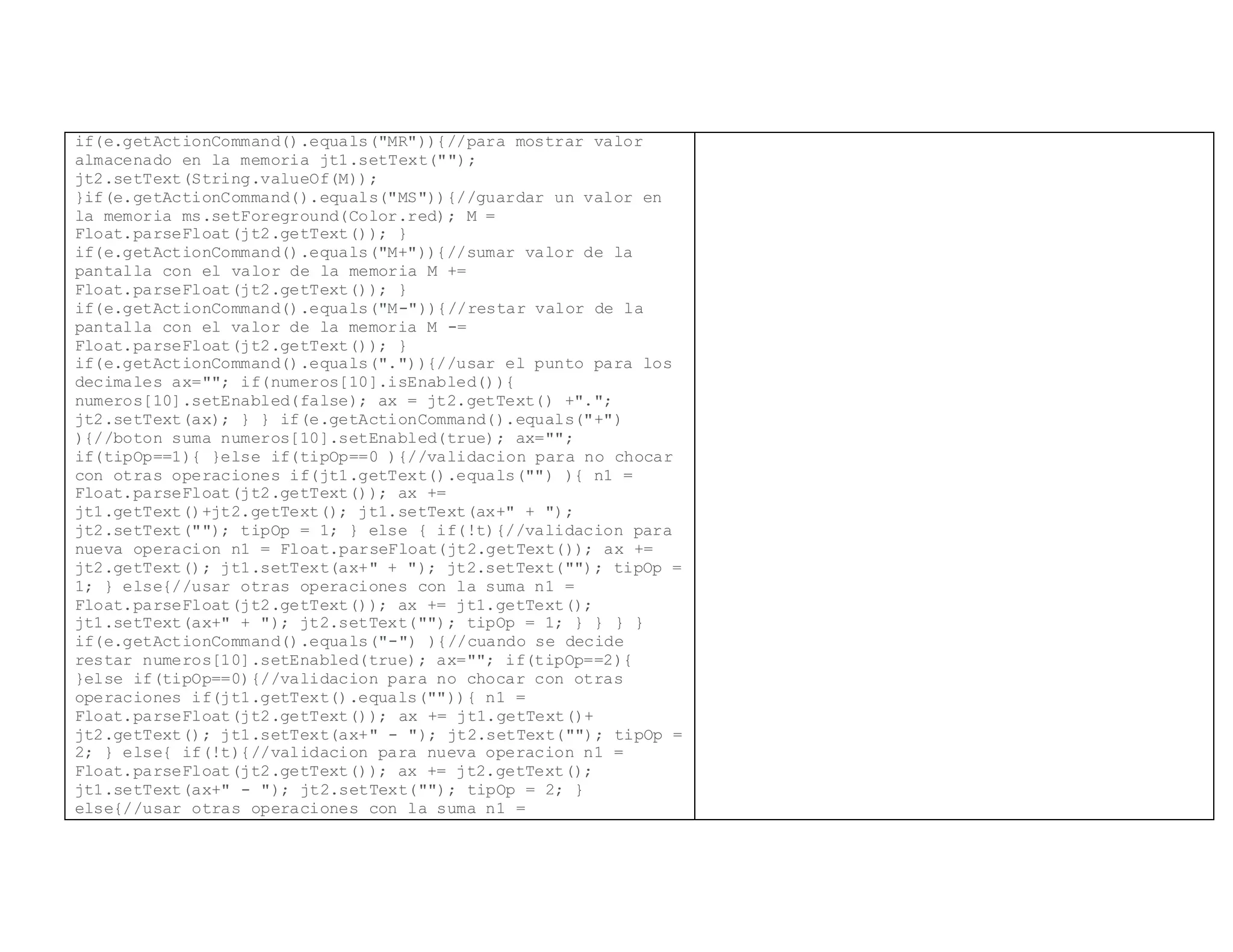 if(e.getActionCommand().equals("MR")){//para mostrar valor
almacenado en la memoria jt1.setText("");
jt2.setText(String.valueOf(M));
}if(e.getActionCommand().equals("MS")){//guardar un valor en
la memoria ms.setForeground(Color.red); M =
Float.parseFloat(jt2.getText()); }
if(e.getActionCommand().equals("M+")){//sumar valor de la
pantalla con el valor de la memoria M +=
Float.parseFloat(jt2.getText()); }
if(e.getActionCommand().equals("M-")){//restar valor de la
pantalla con el valor de la memoria M -=
Float.parseFloat(jt2.getText()); }
if(e.getActionCommand().equals(".")){//usar el punto para los
decimales ax=""; if(numeros[10].isEnabled()){
numeros[10].setEnabled(false); ax = jt2.getText() +".";
jt2.setText(ax); } } if(e.getActionCommand().equals("+")
){//boton suma numeros[10].setEnabled(true); ax="";
if(tipOp==1){ }else if(tipOp==0 ){//validacion para no chocar
con otras operaciones if(jt1.getText().equals("") ){ n1 =
Float.parseFloat(jt2.getText()); ax +=
jt1.getText()+jt2.getText(); jt1.setText(ax+" + ");
jt2.setText(""); tipOp = 1; } else { if(!t){//validacion para
nueva operacion n1 = Float.parseFloat(jt2.getText()); ax +=
jt2.getText(); jt1.setText(ax+" + "); jt2.setText(""); tipOp =
1; } else{//usar otras operaciones con la suma n1 =
Float.parseFloat(jt2.getText()); ax += jt1.getText();
jt1.setText(ax+" + "); jt2.setText(""); tipOp = 1; } } } }
if(e.getActionCommand().equals("-") ){//cuando se decide
restar numeros[10].setEnabled(true); ax=""; if(tipOp==2){
}else if(tipOp==0){//validacion para no chocar con otras
operaciones if(jt1.getText().equals("")){ n1 =
Float.parseFloat(jt2.getText()); ax += jt1.getText()+
jt2.getText(); jt1.setText(ax+" - "); jt2.setText(""); tipOp =
2; } else{ if(!t){//validacion para nueva operacion n1 =
Float.parseFloat(jt2.getText()); ax += jt2.getText();
jt1.setText(ax+" - "); jt2.setText(""); tipOp = 2; }
else{//usar otras operaciones con la suma n1 =
 