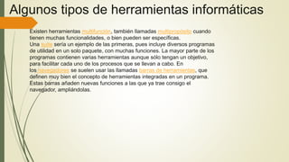 Algunos tipos de herramientas informáticas
Existen herramientas multifunción, también llamadas multipropósito cuando
tienen muchas funcionalidades, o bien pueden ser específicas.
Una suite sería un ejemplo de las primeras, pues incluye diversos programas
de utilidad en un solo paquete, con muchas funciones. La mayor parte de los
programas contienen varias herramientas aunque sólo tengan un objetivo,
para facilitar cada uno de los procesos que se llevan a cabo. En
los navegadores se suelen usar las llamadas barras de herramientas, que
definen muy bien el concepto de herramientas integradas en un programa.
Estas barras añaden nuevas funciones a las que ya trae consigo el
navegador, ampliándolas.
 