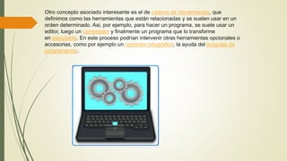Otro concepto asociado interesante es el de cadena de herramientas, que
definimos como las herramientas que están relacionadas y se suelen usar en un
orden determinado. Asi, por ejemplo, para hacer un programa, se suele usar un
editor, luego un compilador y finalmente un programa que lo transforme
en ejecutable. En este proceso podrían intervenir otras herramientas opcionales o
accesorias, como por ejemplo un corrector ortográfico, la ayuda del lenguaje de
programación.
 