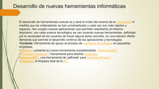 Desarrollo de nuevas herramientas informáticas
El desarrollo de herramientas nuevas es y será el motor del avance de la informática. A
medida que los ordenadores se han universalizado y cada vez son más rápidos y
capaces, han surgido nuevas aplicaciones que permiten explotarlos al máximo.
Asimismo, con cada avance tecnológico se van creando nuevas herramientas, definidas
por la necesidad de los usuarios de hacer alguna tarea concreta, en una relación oferta-
demanda que permite el desarrollo continuo de las aplicaciones y tecnologías.
•Controla: Herramienta de apoyo al proceso de ingeniería de software en pequeñas
empresas.
•Facebook presentó su nueva herramienta sociabilizadota: '''Open Graph'''.
•'''Business Solutions''': herramienta para diseñar proyectos.
•ChevronWP7, una herramienta de ‘jailbreak’ para Windows Phone 7
•CCleaner, la limpieza total de la PC
 