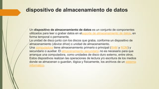 dispositivo de almacenamiento de datos
Un dispositivo de almacenamiento de datos es un conjunto de componentes
utilizados para leer o grabar datos en elsoporte de almacenamiento de datos, en
forma temporal o permanente.
La unidad de disco junto con los discos que graba, conforma un dispositivo de
almacenamiento (device drive) o unidad de almacenamiento.
Una computadora tiene almacenamiento primario o principal (RAM y ROM) y
secundario o auxiliar. El almacenamiento secundario no es necesario para que
arranque una computadora, como unidades de disco duro externo, entre otros.
Estos dispositivos realizan las operaciones de lectura y/o escritura de los medios
donde se almacenan o guardan, lógica y físicamente, los archivos de un sistema
informático.
 