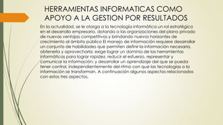 HERRAMIENTAS INFORMATICAS COMO
APOYO A LA GESTION POR RESULTADOS
En la actualidad, se le otorga a la tecnología informática un rol estratégico
en el desarrollo empresario, dotando a las organizaciones del plano privado
de nuevas ventajas competitivas y brindando nuevos horizontes de
crecimiento al ámbito público El manejo de información requiere desarrollar
un conjunto de habilidades que permiten definir la información necesaria,
obtenerla y aprovecharla; exige lograr un dominio de las herramientas
informáticas para lograr rapidez, reducir el esfuerzo, representar y
comunicar la información; y desarrollar un aprendizaje del que se pueda
tener control, independientemente del ritmo con que las tecnologías o la
información se transforman. A continuación algunos aspectos relacionados
con estos tres aspectos.
 