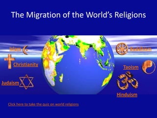 The Migration of the World’s Religions


   Islam                                                Buddhism


     Christianity
                                                     Taoism

Judaism

                                                   Hinduism
  Click here to take the quiz on world religions
 