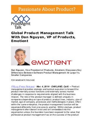 Global Product Management Talk
With Dan Nguyen, VP of Products,
Emotient

Dan Nguyen, Vice President of Products, Emotient, Discusses Key
Differences Between Software Product Management At Large Vs.
Smaller Companies
FOR IMMEDIATE RELEASE

PRLog (Press Release) - Mar. 4, 2014 - OAKLAND, Calif. -- Product
management provides strategic and tactical execution to forward the
product internally across functions and externally across market
challenges in response to requirements aligned with the business
mission. The role of the product manager is defined uniquely in
companies depending on type of product, product lines, industry, size of
market, age of company, processes and methodologies in place. Often
within the same enterprise, the product management function will be
organized differently from one area to another. Within startups, product
management often doesn't exist and isn't embedded into the
organization unless the founders have been exposed to the value that
professional product management has on the success of the product

 