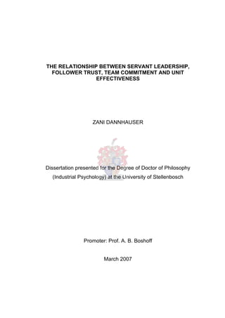 THE RELATIONSHIP BETWEEN SERVANT LEADERSHIP,
FOLLOWER TRUST, TEAM COMMITMENT AND UNIT
EFFECTIVENESS
ZANI DANNHAUSER
Dissertation presented for the Degree of Doctor of Philosophy
(Industrial Psychology) at the University of Stellenbosch
Promoter: Prof. A. B. Boshoff
March 2007
 