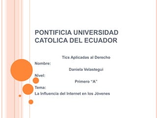 PONTIFICIA UNIVERSIDAD
CATOLICA DEL ECUADOR

              Tics Aplicadas al Derecho
Nombre:
                  Daniela Velasteguì
Nivel:
                     Primero “A”
Tema:
La Influencia del Internet en los Jòvenes
 