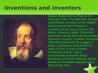 Inventions and inventors Galileo Galilei born in Pisa on 15 February 1564. The little that, through some letters, is known of his mother, Giulia Ammannati di Pescia, it consists not too rosy a picture. His father, Vincenzo Galilei, Florentine was from a family that had once been illustrious musician vocation, financial difficulties forced him to engage in trade, a profession that led him to settle in Pisa. A man of broad humanistic culture, was a consummate performer and a composer and music theorist, whose books on the subject enjoyed some fame at the time.  