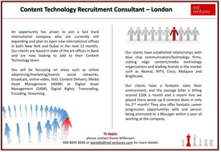 Content Technology Recruitment Consultant – London


An opportunity has arisen to join a fast track
international company who are currently still
expanding and plan to open new international offices
in both New York and Dubai in the next 12 months.
Our clients are based in state of the art offices in Bank              Our clients have established relationships with
and are now looking to add to their Content                            blue chip communication/technology firms,
Technology team.                                                       cutting edge content/media technology
                                                                       organizations and leading brands in the market
You will be focussing on areas such as online                          such as Akamai, MTV, Cisco, MySpace and
advertising/marketing/search,     social    networks,                  Brightcove.
broadcast, online video, VoD, Content Delivery, Media
Asset Management (MAM) or Digital Asset                                Our clients have a fantastic sales floor
Management (DAM), Digital Rights, Transcoding,                         environment, and the average biller is billing
Encoding, Streaming.                                                   around £20k a month and a recent hire we
                                                                       placed there wrote up 8 contract deals in only
                                                                       his 2nd month! They also offer fantastic career
                                                                       progression opportunities with one person
                                                                       being promoted to a Manager within a year of
                                                                       working at the company.


                                                          To Apply:
                                               please contact Danni Wilkinson
                                 020 8895 4030 or danielle@red-ventures.com for more details
 