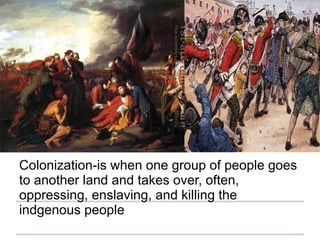 Colonization-is when one group of people goes
to another land and takes over, often,
oppressing, enslaving, and killing the
indgenous people
 