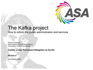 The Kafka project How to reform the public administration and services Dannie Goossens  Administrative Simplification Agency Chancellery of the Prime Minister Castilla y Leon Permanent Delegation to the EU BRUSSELS December 9, 2009  