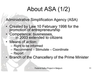 About ASA (1/2) Administrative Simplification Agency (ASA) Created by Law 10 February 1998 for the promotion of entrepreneurship Competence: businesses,  in 2003 extended to citizens Means of action: Right to be informed Recommend – Stimulate – Coordinate Report Branch of the  Chancellery   of the Prime Minister Federal Kafka Project in Belgium 