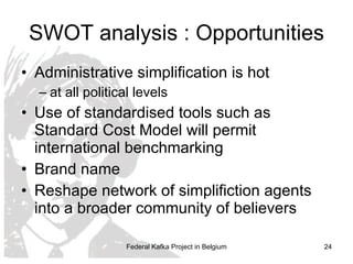 SWOT analysis : Opportunities Administrative simplification is hot at all political levels Use of standardised tools such as Standard Cost Model will permit international benchmarking Brand name Reshape network of simplifiction agents into a broader community of believers  Federal Kafka Project in Belgium 