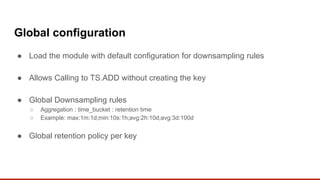 Global configuration
● Load the module with default configuration for downsampling rules
● Allows Calling to TS.ADD without creating the key
● Global Downsampling rules
○ Aggregation : time_bucket : retention time
○ Example: max:1m:1d;min:10s:1h;avg:2h:10d;avg:3d:100d
● Global retention policy per key
 