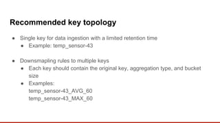 Recommended key topology
● Single key for data ingestion with a limited retention time
● Example: temp_sensor-43
● Downsmapling rules to multiple keys
● Each key should contain the original key, aggregation type, and bucket
size
● Examples:
temp_sensor-43_AVG_60
temp_sensor-43_MAX_60
 
