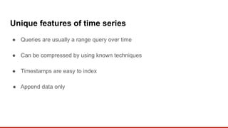 Unique features of time series
● Queries are usually a range query over time
● Can be compressed by using known techniques
● Timestamps are easy to index
● Append data only
 