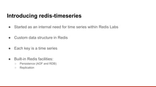 Introducing redis-timeseries
● Started as an internal need for time series within Redis Labs
● Custom data structure in Redis
● Each key is a time series
● Built-in Redis facilities:
○ Persistence (AOF and RDB)
○ Replication
 