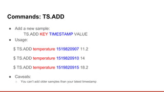 Commands: TS.ADD
● Add a new sample:
TS.ADD KEY TIMESTAMP VALUE
● Usage:
$ TS.ADD temperature 1519820907 11.2
$ TS.ADD temperature 1519820910 14
$ TS.ADD temperature 1519820915 18.2
● Caveats:
○ You can’t add older samples than your latest timestamp
 