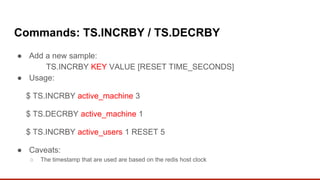 Commands: TS.INCRBY / TS.DECRBY
● Add a new sample:
TS.INCRBY KEY VALUE [RESET TIME_SECONDS]
● Usage:
$ TS.INCRBY active_machine 3
$ TS.DECRBY active_machine 1
$ TS.INCRBY active_users 1 RESET 5
● Caveats:
○ The timestamp that are used are based on the redis host clock
 