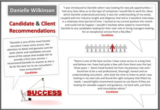 “I was introduced to Danielle when I was looking for new job opportunities. I
Danielle Wilkinson    had very clear ideas as to the type of companies I would like to work for, ideas
                       which Danielle understood precisely. It was her understanding of my needs,
                     coupled with her industry insight and diligence that led to 3 excellent interviews
                      in a relatively short period of time. I started at my current position this month
Candidate & Client       and could not be happier. I wouldn't hesitate when asked to recommend
                     Danielle to any candidates looking for their next role or hiring managers looking
Recommendations                          for an exceptional service from a Rec2Rec.”
                                                          Candidate




                                “Danni is one of the best rec2rec I have come across in a long time
                                and believe me I have had quite a few calls from them over the last
                                 three years ! . Danni head hunted me from my previous role and I
                                   found her to be a real professional, thorough, honest and an
                               understanding consultant , who took the time to listen to what I was
                                looking in my next role and found the right company that fitted my
                                 needs. I would highly recommend anyone to use Danni if they are
                                looking for valuable support and guidance, no hard-sells, just facts
                                                      and consultative advice.”
                                                             Candidate
 