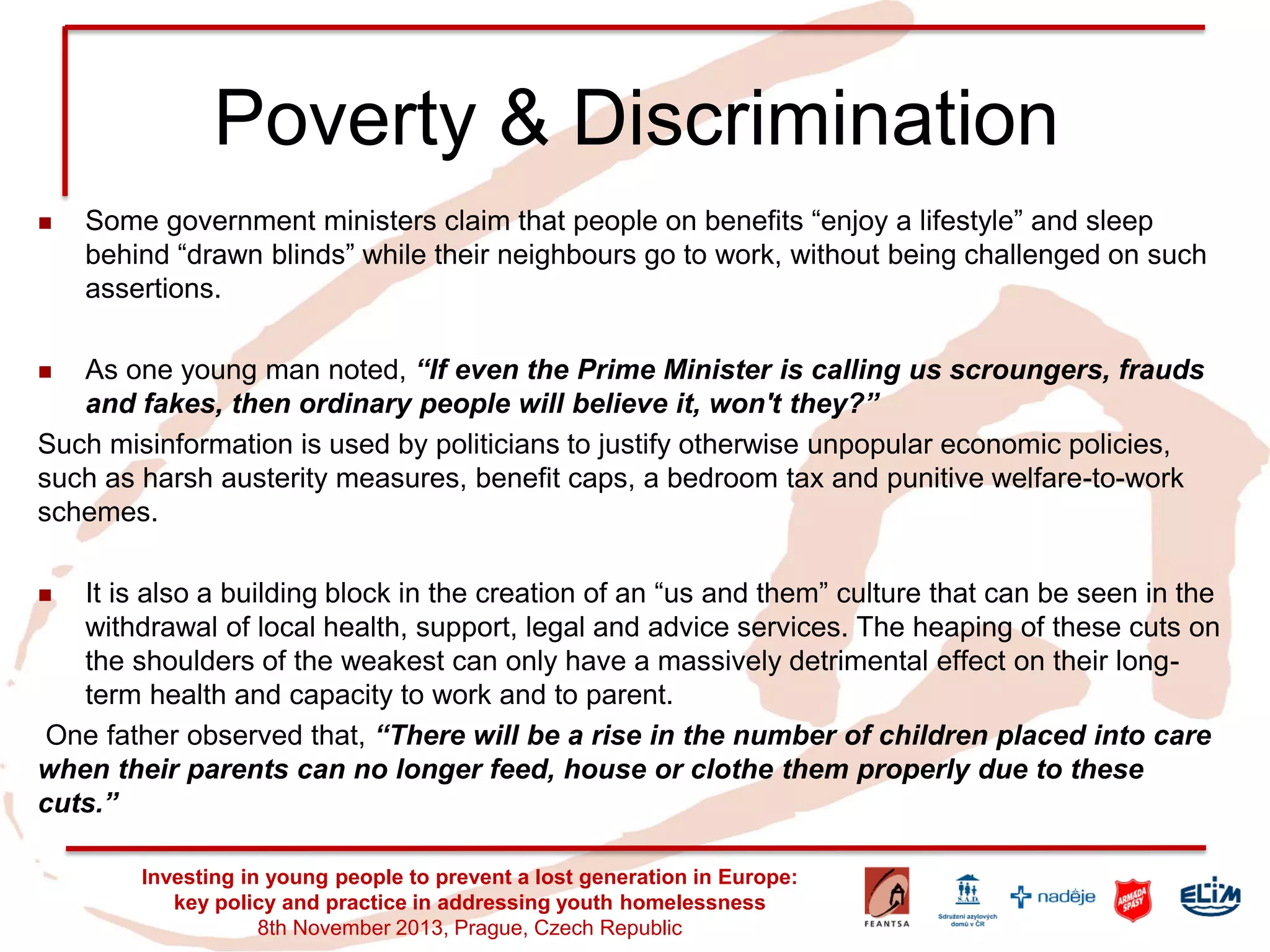 Poverty & Discrimination 
Some government ministers claim that people on benefits “enjoy a lifestyle” and sleep behind “drawn blinds” while their neighbours go to work, without being challenged on such assertions. 
As one young man noted, “If even the Prime Minister is calling us scroungers, frauds and fakes, then ordinary people will believe it, won't they?” 
Such misinformation is used by politicians to justify otherwise unpopular economic policies, such as harsh austerity measures, benefit caps, a bedroom tax and punitive welfare-to-work schemes. 
It is also a building block in the creation of an “us and them” culture that can be seen in the withdrawal of local health, support, legal and advice services. The heaping of these cuts on the shoulders of the weakest can only have a massively detrimental effect on their long- term health and capacity to work and to parent. 
One father observed that, “There will be a rise in the number of children placed into care when their parents can no longer feed, house or clothe them properly due to these cuts.” 
Investing in young people to prevent a lost generation in Europe: key policy and practice in addressing youth homelessness 
8th November 2013, Prague, Czech Republic  