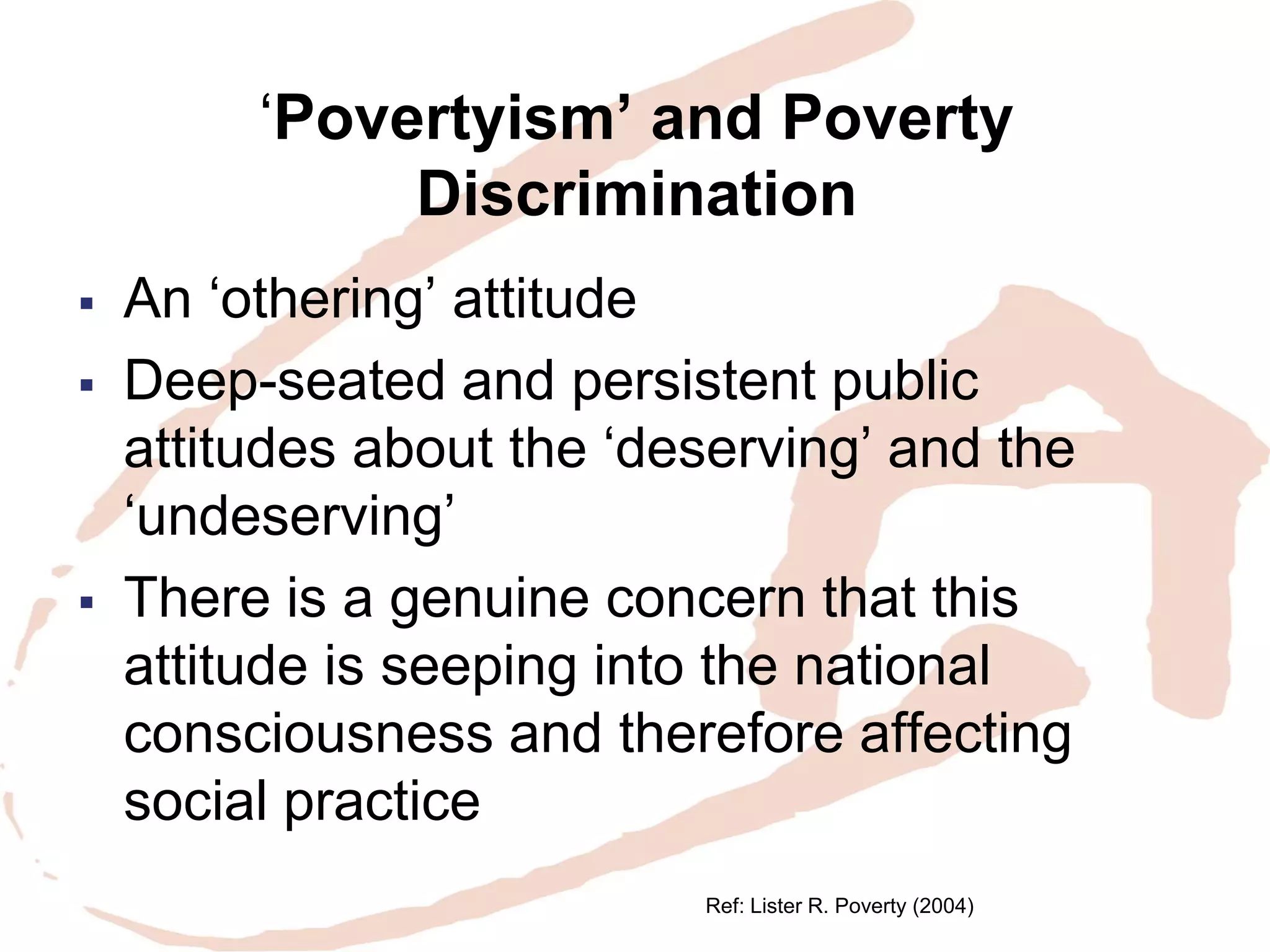 ‘Povertyism’ and Poverty Discrimination 
An ‘othering’ attitude 
Deep-seated and persistent public attitudes about the ‘deserving’ and the ‘undeserving’ 
There is a genuine concern that this attitude is seeping into the national consciousness and therefore affecting social practice 
Ref: Lister R. Poverty (2004)  