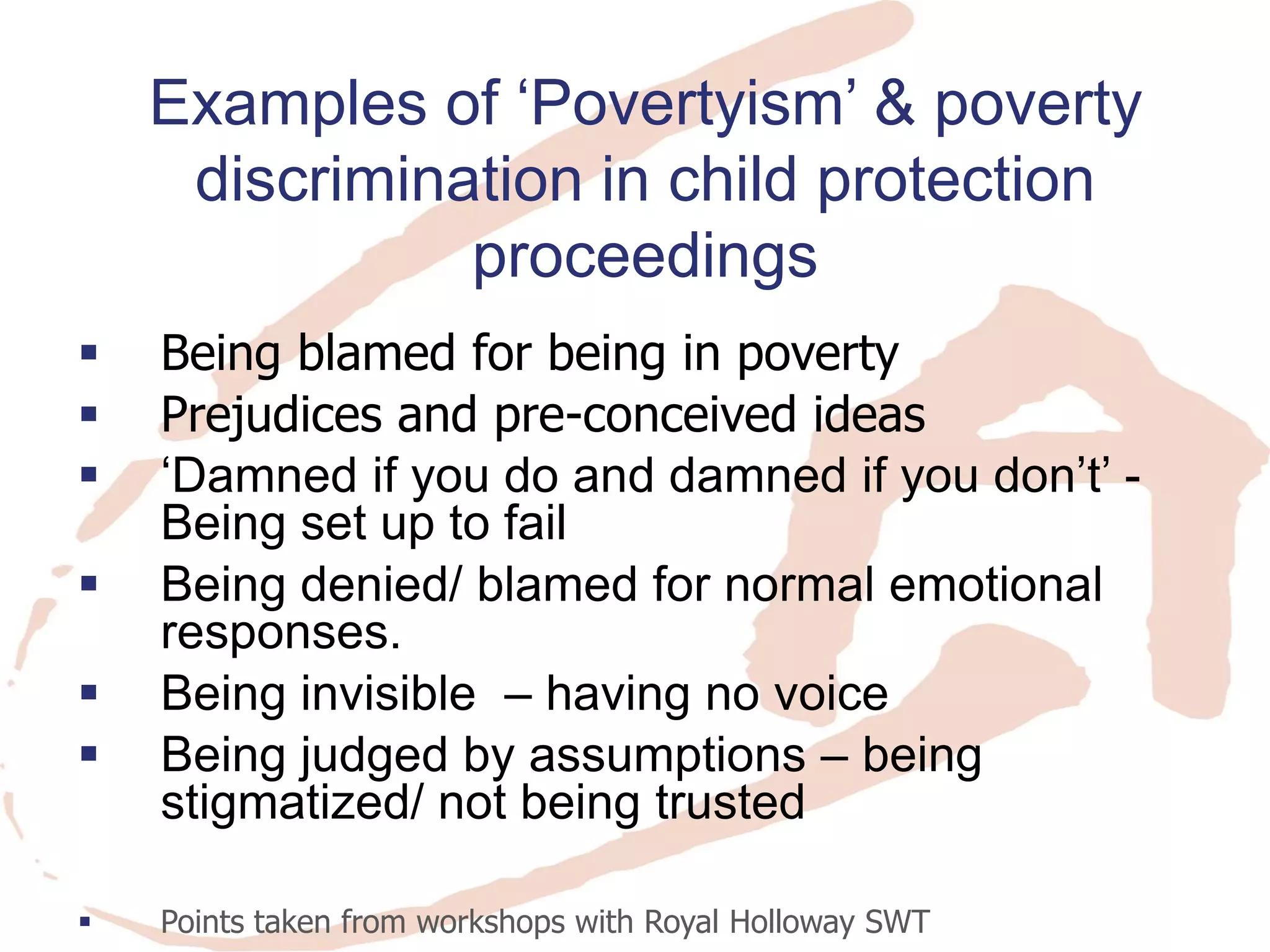 Being blamed for being in poverty 
Prejudices and pre-conceived ideas 
‘Damned if you do and damned if you don’t’ - Being set up to fail 
Being denied/ blamed for normal emotional responses. 
Being invisible – having no voice 
Being judged by assumptions – being stigmatized/ not being trusted 
Points taken from workshops with Royal Holloway SWT 
Examples of ‘Povertyism’ & poverty discrimination in child protection proceedings  