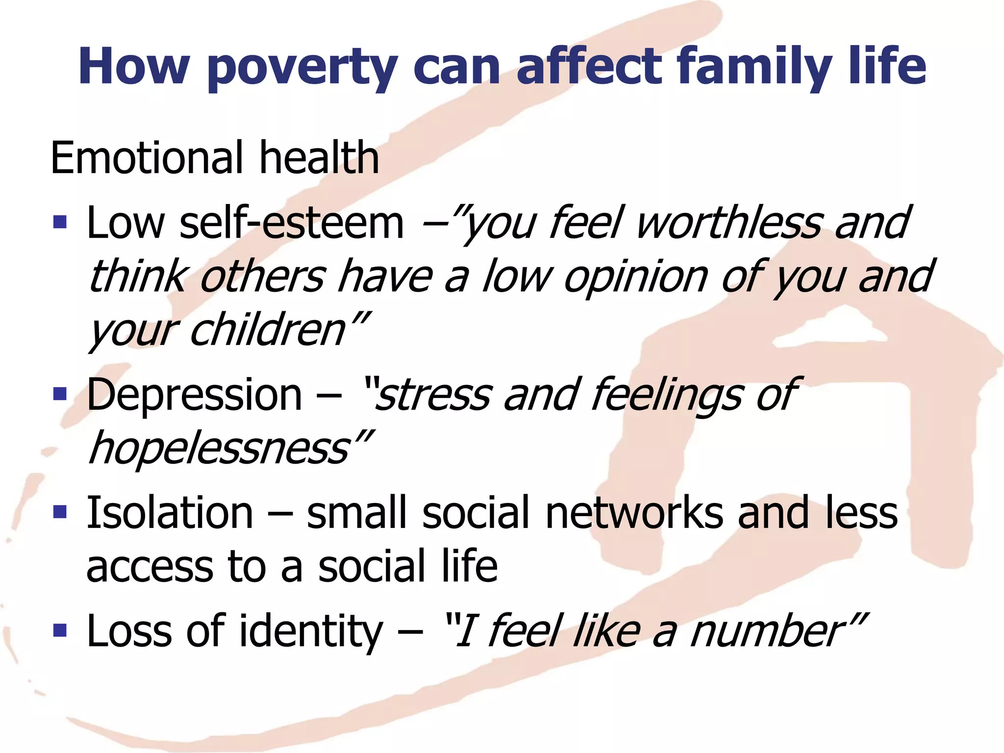 How poverty can affect family life 
Emotional health 
Low self-esteem –”you feel worthless and think others have a low opinion of you and your children” 
Depression – “stress and feelings of hopelessness” 
Isolation – small social networks and less access to a social life 
Loss of identity – “I feel like a number”  