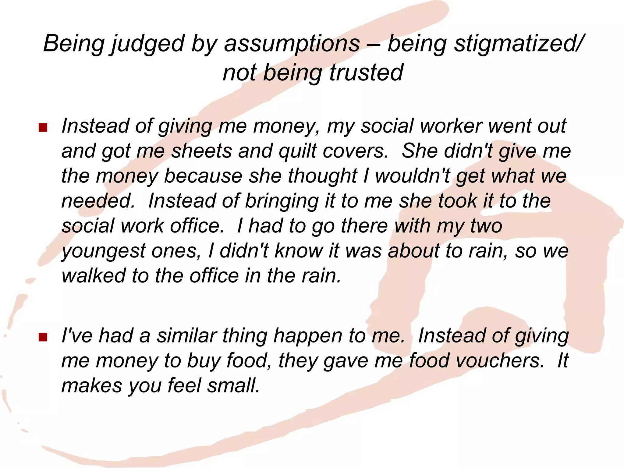 Being judged by assumptions – being stigmatized/ not being trusted 
Instead of giving me money, my social worker went out and got me sheets and quilt covers. She didn't give me the money because she thought I wouldn't get what we needed. Instead of bringing it to me she took it to the social work office. I had to go there with my two youngest ones, I didn't know it was about to rain, so we walked to the office in the rain. 
I've had a similar thing happen to me. Instead of giving me money to buy food, they gave me food vouchers. It makes you feel small.  