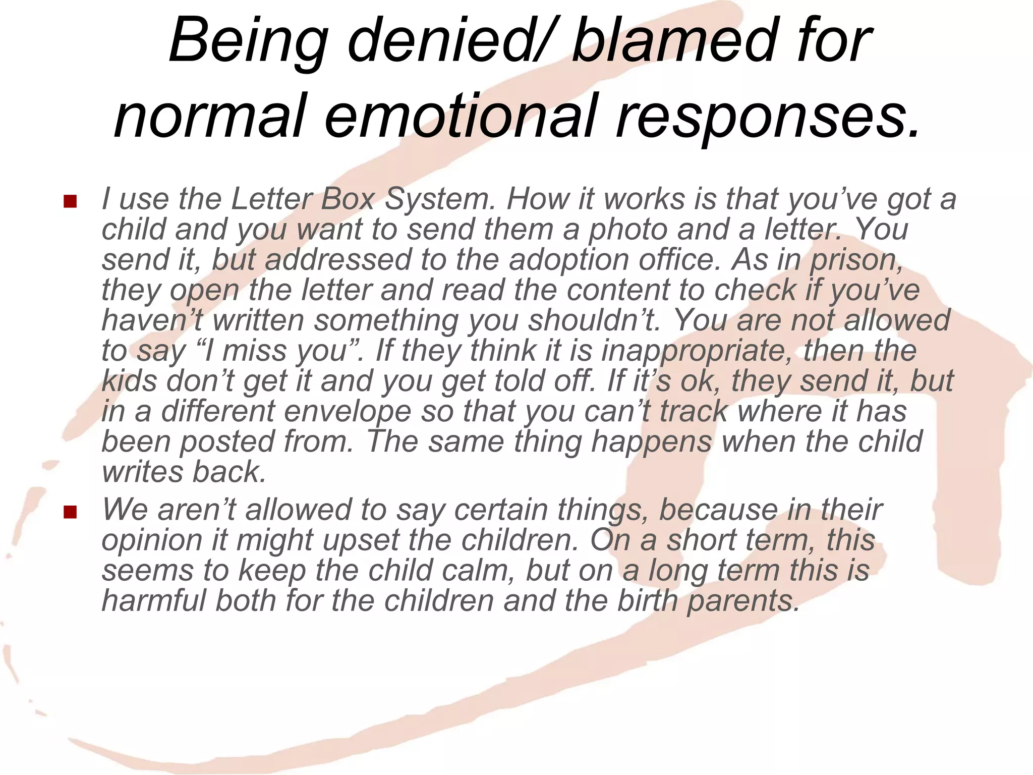 Being denied/ blamed for normal emotional responses. 
I use the Letter Box System. How it works is that you’ve got a child and you want to send them a photo and a letter. You send it, but addressed to the adoption office. As in prison, they open the letter and read the content to check if you’ve haven’t written something you shouldn’t. You are not allowed to say “I miss you”. If they think it is inappropriate, then the kids don’t get it and you get told off. If it’s ok, they send it, but in a different envelope so that you can’t track where it has been posted from. The same thing happens when the child writes back. 
We aren’t allowed to say certain things, because in their opinion it might upset the children. On a short term, this seems to keep the child calm, but on a long term this is harmful both for the children and the birth parents.  