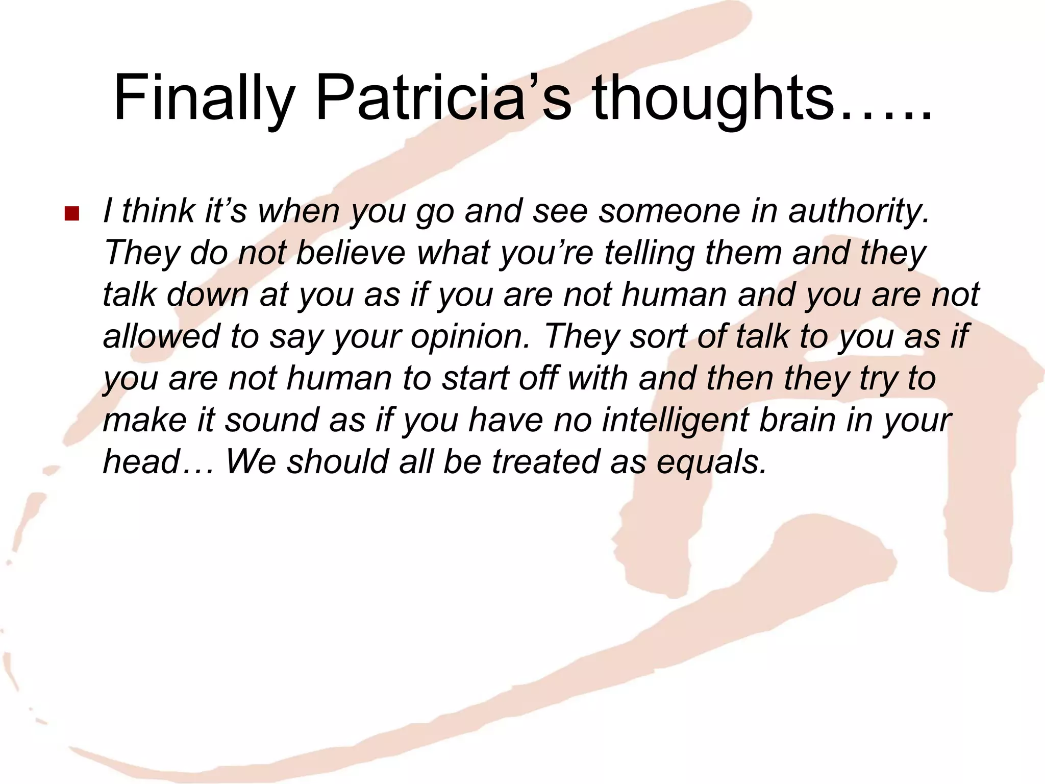 Finally Patricia’s thoughts….. 
I think it’s when you go and see someone in authority. They do not believe what you’re telling them and they talk down at you as if you are not human and you are not allowed to say your opinion. They sort of talk to you as if you are not human to start off with and then they try to make it sound as if you have no intelligent brain in your head… We should all be treated as equals.  