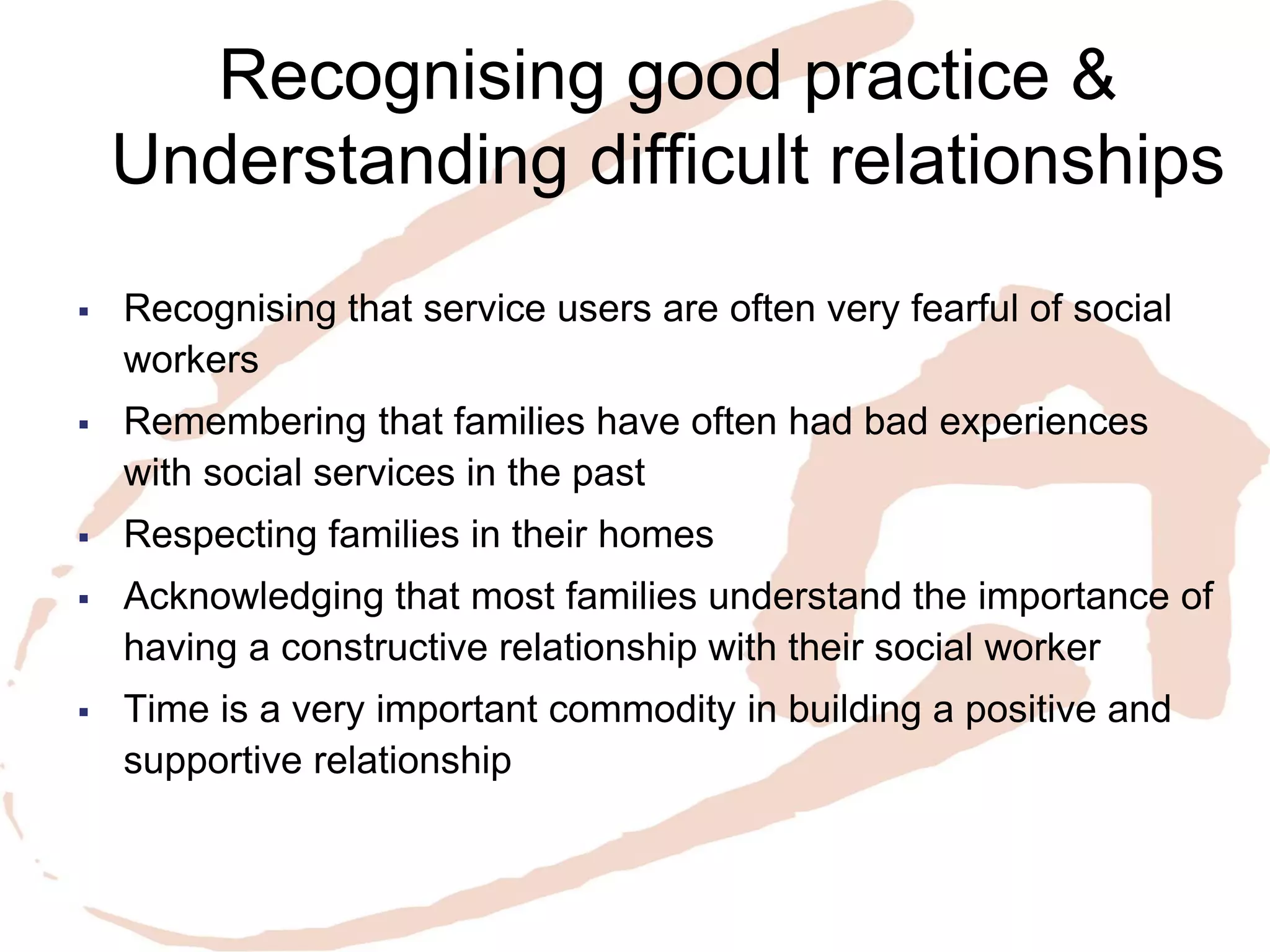Recognising good practice & Understanding difficult relationships 
Recognising that service users are often very fearful of social workers 
Remembering that families have often had bad experiences with social services in the past 
Respecting families in their homes 
Acknowledging that most families understand the importance of having a constructive relationship with their social worker 
Time is a very important commodity in building a positive and supportive relationship  
